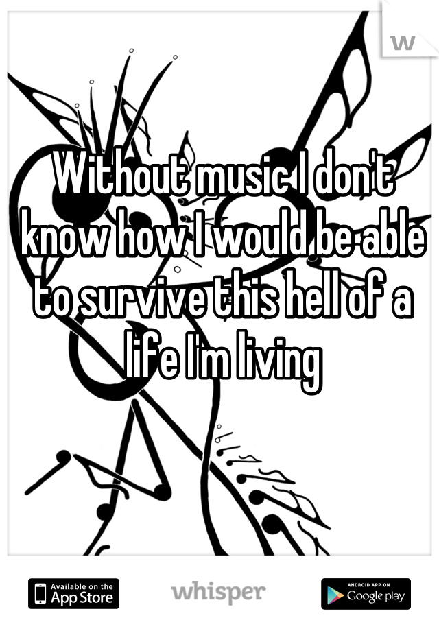 Without music I don't know how I would be able to survive this hell of a life I'm living