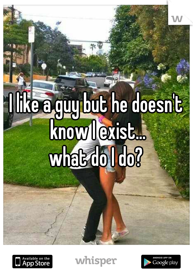 I like a guy but he doesn't know I exist...
what do I do?