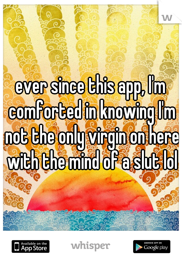 ever since this app, I'm comforted in knowing I'm not the only virgin on here with the mind of a slut lol