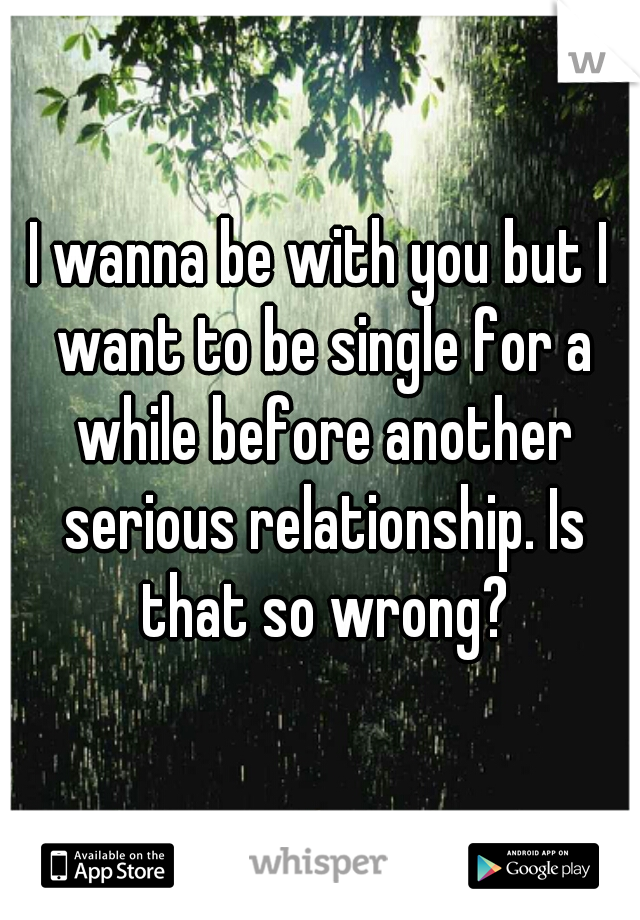 I wanna be with you but I want to be single for a while before another serious relationship. Is that so wrong?