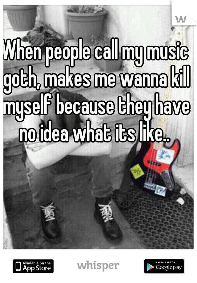 When people call my music goth, makes me wanna kill myself because they have no idea what its like.. 