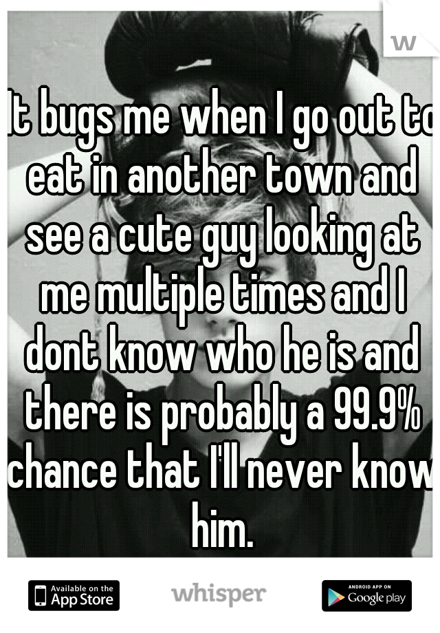  It bugs me when I go out to eat in another town and see a cute guy looking at me multiple times and I dont know who he is and there is probably a 99.9% chance that I'll never know him.