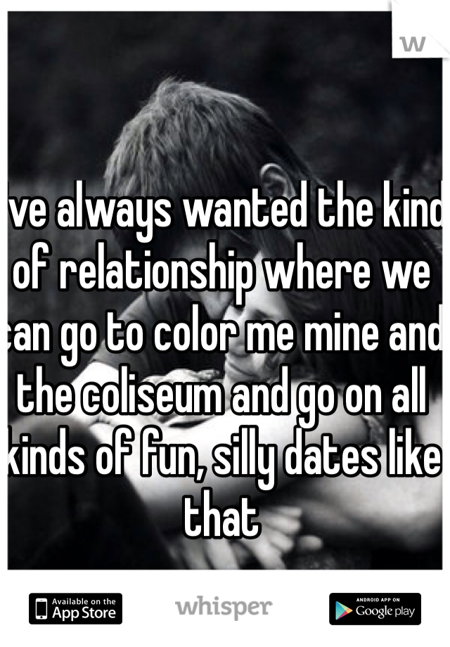 I've always wanted the kind of relationship where we can go to color me mine and the coliseum and go on all kinds of fun, silly dates like that 