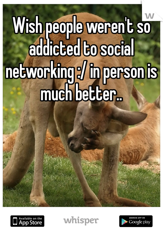 Wish people weren't so addicted to social networking :/ in person is much better.. 