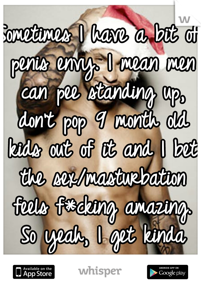 Sometimes I have a bit of penis envy. I mean men can pee standing up, don't pop 9 month old kids out of it and I bet the sex/masturbation feels f*cking amazing. So yeah, I get kinda jealous, sue me.