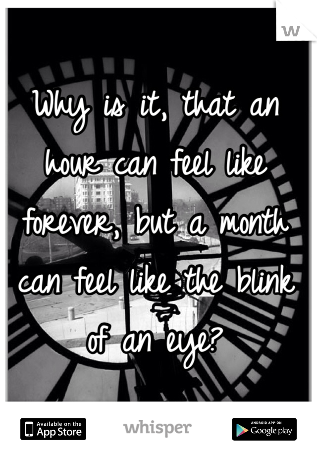 Why is it, that an hour can feel like forever, but a month can feel like the blink of an eye? 