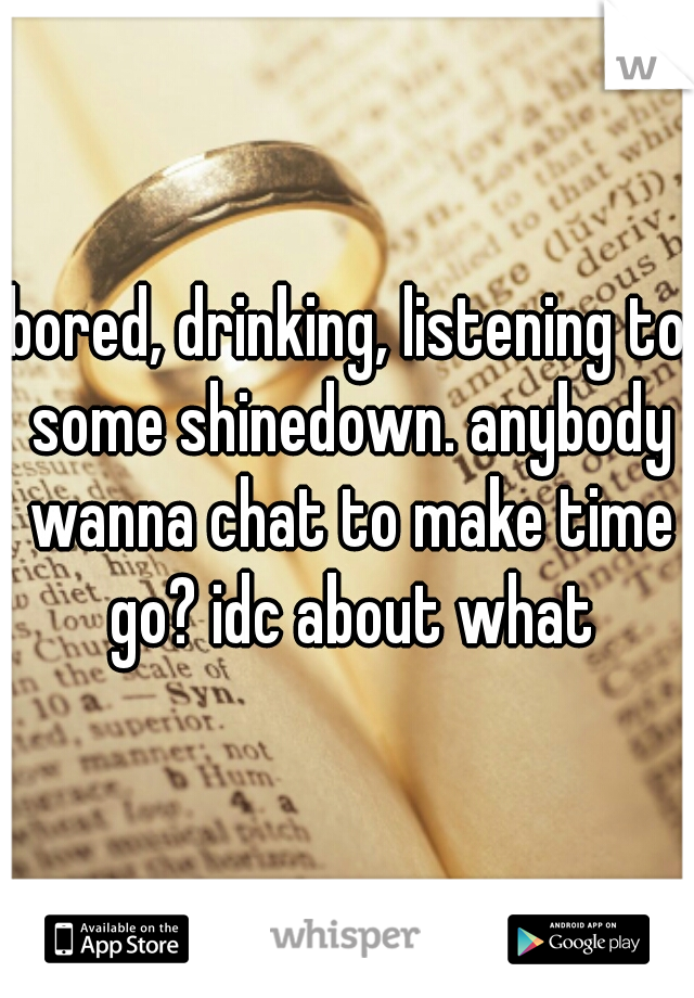 bored, drinking, listening to some shinedown. anybody wanna chat to make time go? idc about what