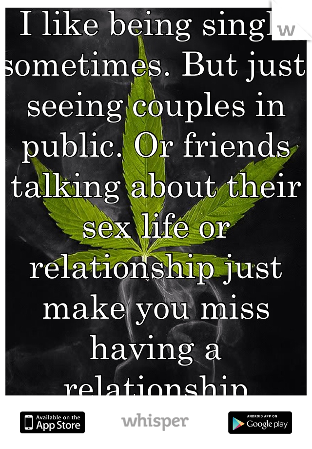 I like being single sometimes. But just seeing couples in public. Or friends talking about their sex life or relationship just make you miss having a relationship