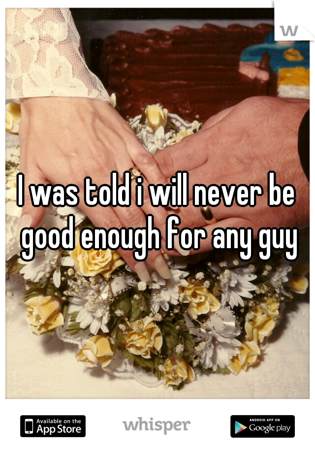 I was told i will never be good enough for any guy