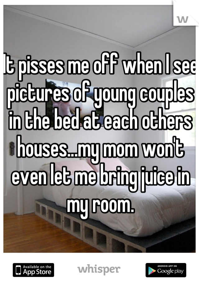 It pisses me off when I see pictures of young couples in the bed at each others houses...my mom won't even let me bring juice in my room.