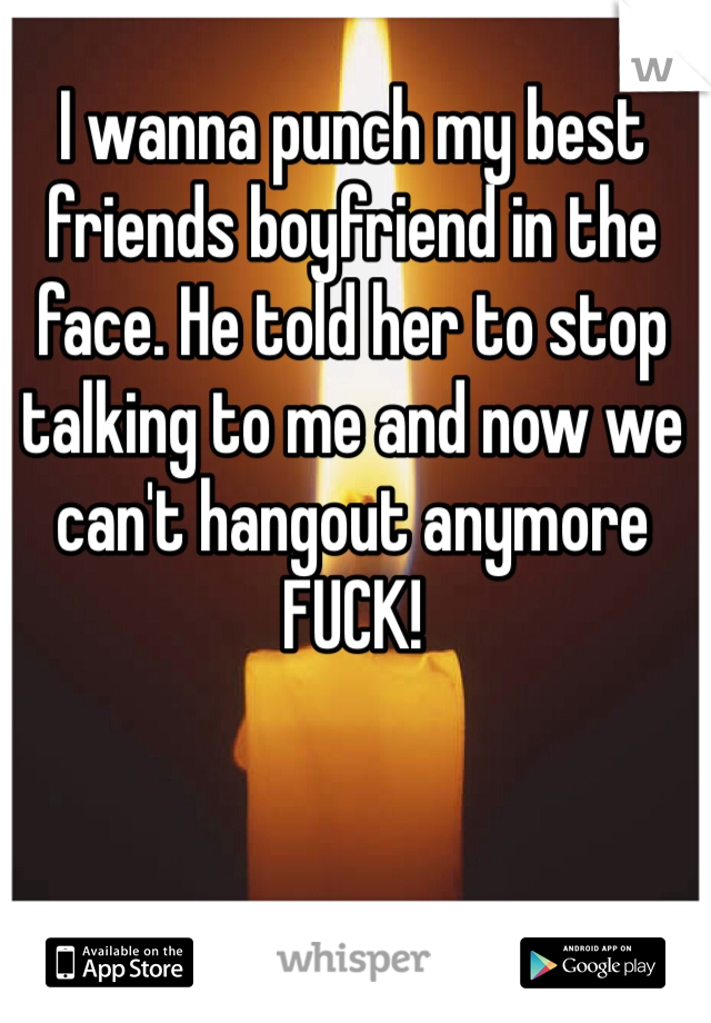 I wanna punch my best friends boyfriend in the face. He told her to stop talking to me and now we can't hangout anymore FUCK!