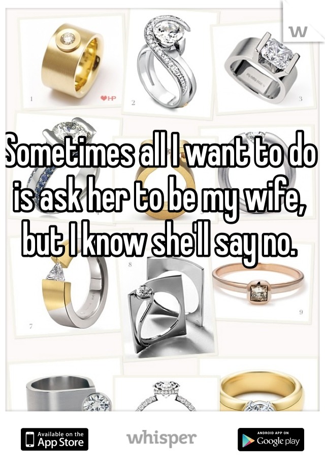 Sometimes all I want to do is ask her to be my wife, but I know she'll say no. 