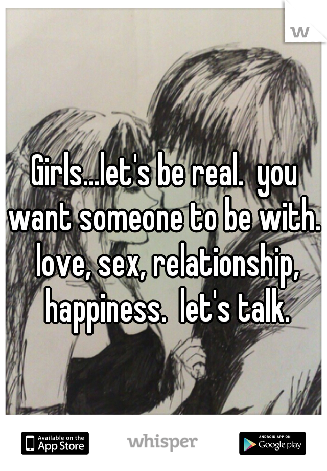 Girls...let's be real.  you want someone to be with.  love, sex, relationship, happiness.  let's talk.