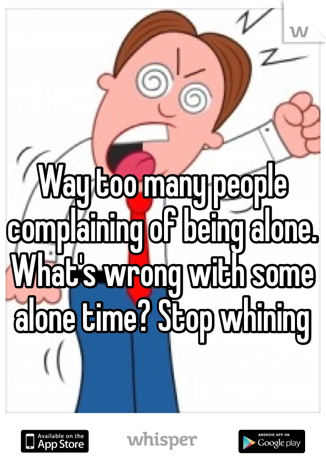 Way too many people complaining of being alone. What's wrong with some alone time? Stop whining