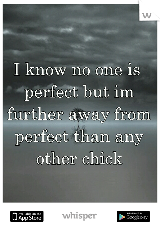 I know no one is perfect but im further away from perfect than any other chick