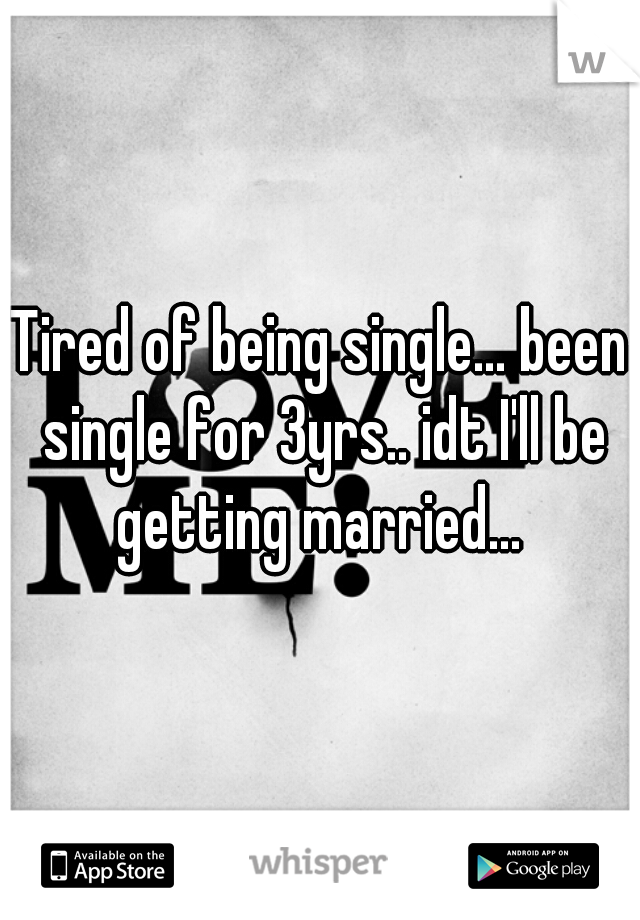 Tired of being single... been single for 3yrs.. idt I'll be getting married... 