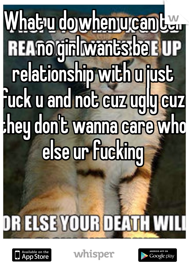 What u do when u can tell no girl wants be relationship with u just fuck u and not cuz ugly cuz they don't wanna care who else ur fucking 