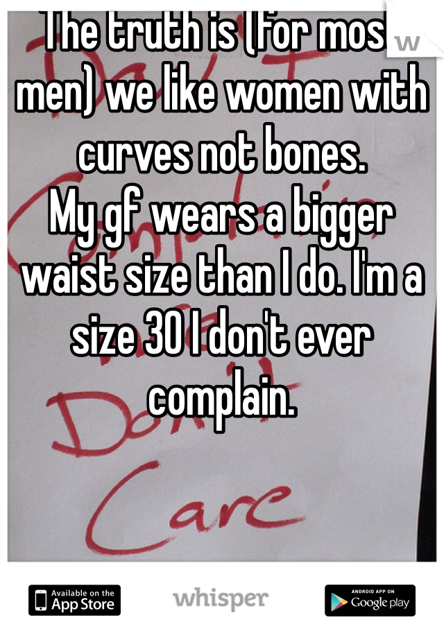 The truth is (for most men) we like women with curves not bones. 
My gf wears a bigger waist size than I do. I'm a size 30 I don't ever complain. 