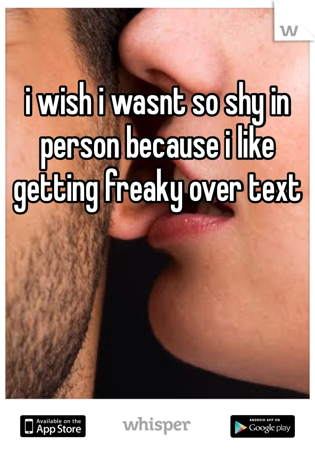 i wish i wasnt so shy in person because i like getting freaky over text 
