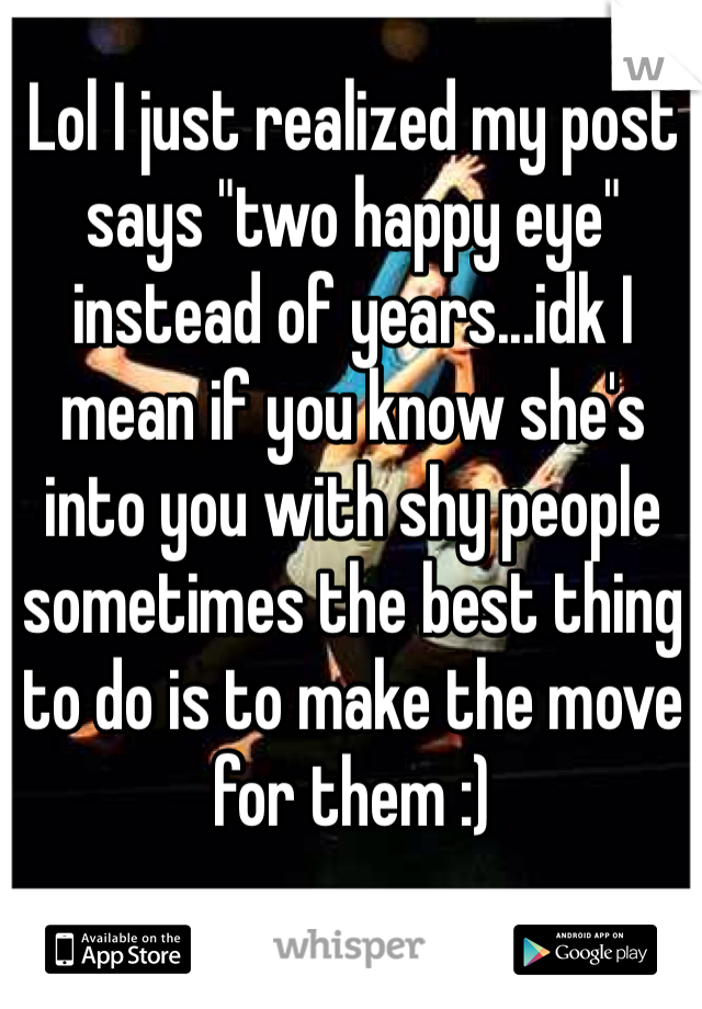 Lol I just realized my post says "two happy eye" instead of years...idk I mean if you know she's into you with shy people sometimes the best thing to do is to make the move for them :)