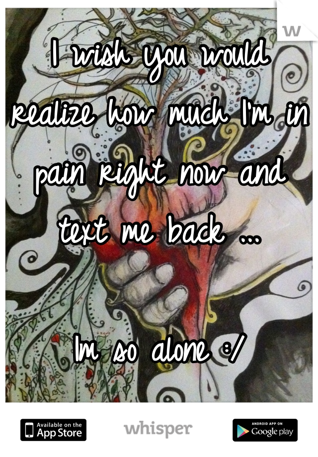 I wish you would realize how much I'm in pain right now and text me back ...

Im so alone :/