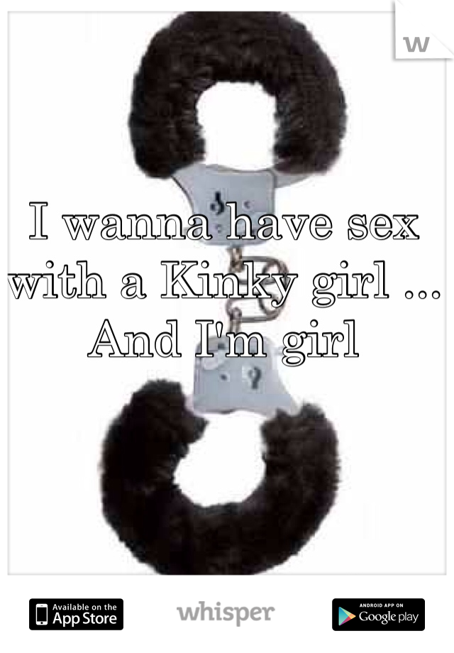 I wanna have sex with a Kinky girl ... And I'm girl 
