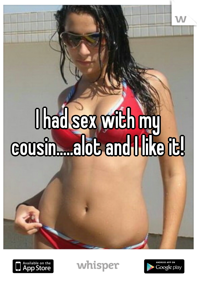 I had sex with my cousin.....alot and I like it! 