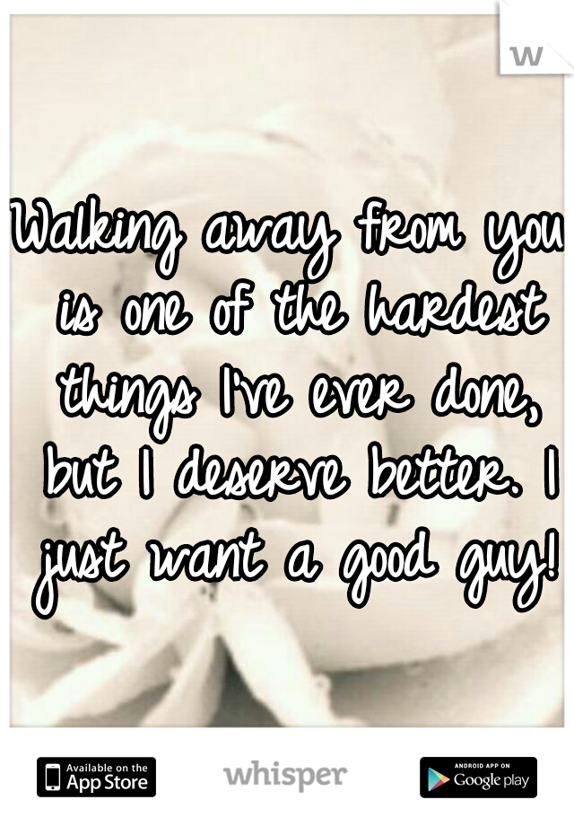 Walking away from you is one of the hardest things I've ever done, but I deserve better. I just want a good guy!