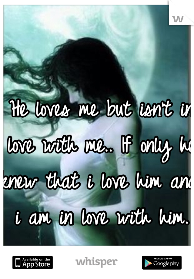 He loves me but isn't in love with me.. If only he knew that i love him and i am in love with him.