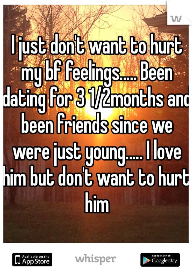 I just don't want to hurt my bf feelings..... Been dating for 3 1/2months and been friends since we were just young..... I love him but don't want to hurt him 