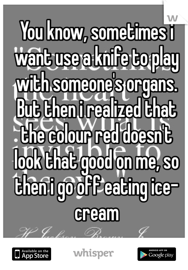 You know, sometimes i want use a knife to play with someone's organs. But then i realized that the colour red doesn't look that good on me, so then i go off eating ice-cream 