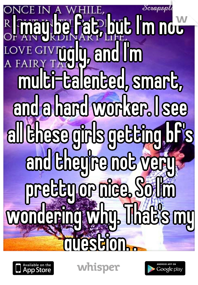 I may be fat, but I'm not ugly, and I'm multi-talented, smart, and a hard worker. I see all these girls getting bf's and they're not very pretty or nice. So I'm wondering why. That's my question. .
