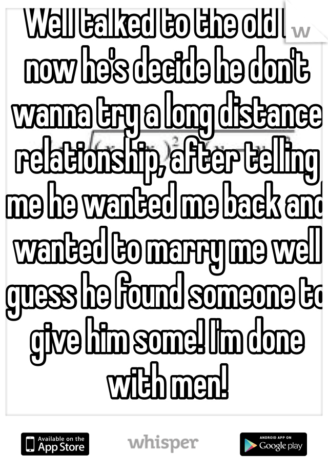 Well talked to the old bf now he's decide he don't wanna try a long distance relationship, after telling me he wanted me back and wanted to marry me well guess he found someone to give him some! I'm done with men!