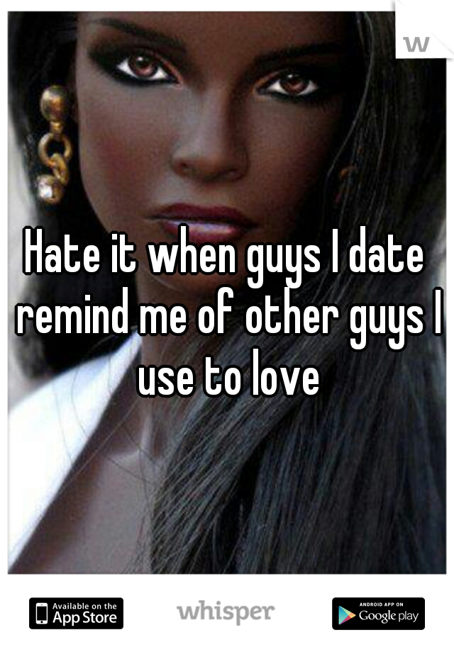 Hate it when guys I date remind me of other guys I use to love