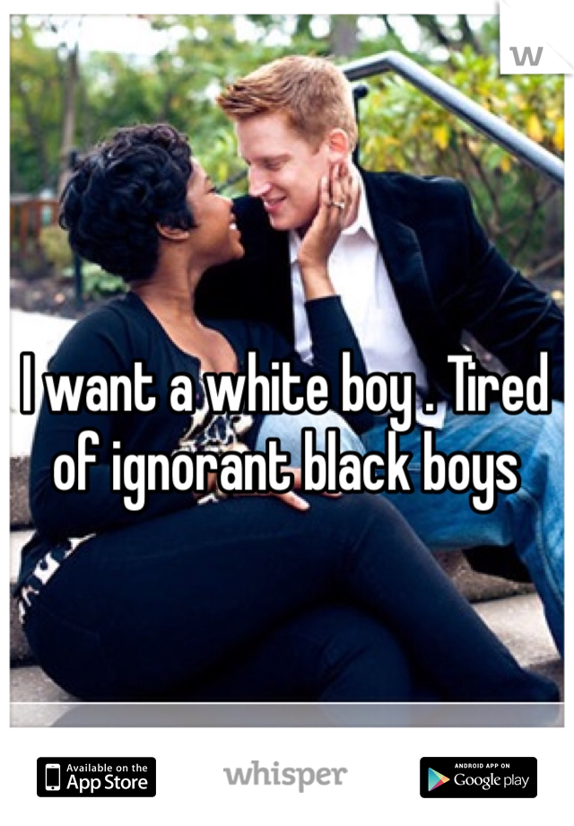 I want a white boy . Tired of ignorant black boys 