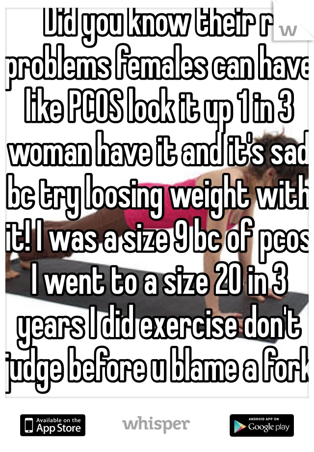 Did you know their r problems females can have like PCOS look it up 1 in 3 woman have it and it's sad bc try loosing weight with it! I was a size 9 bc of pcos I went to a size 20 in 3 years I did exercise don't judge before u blame a fork 