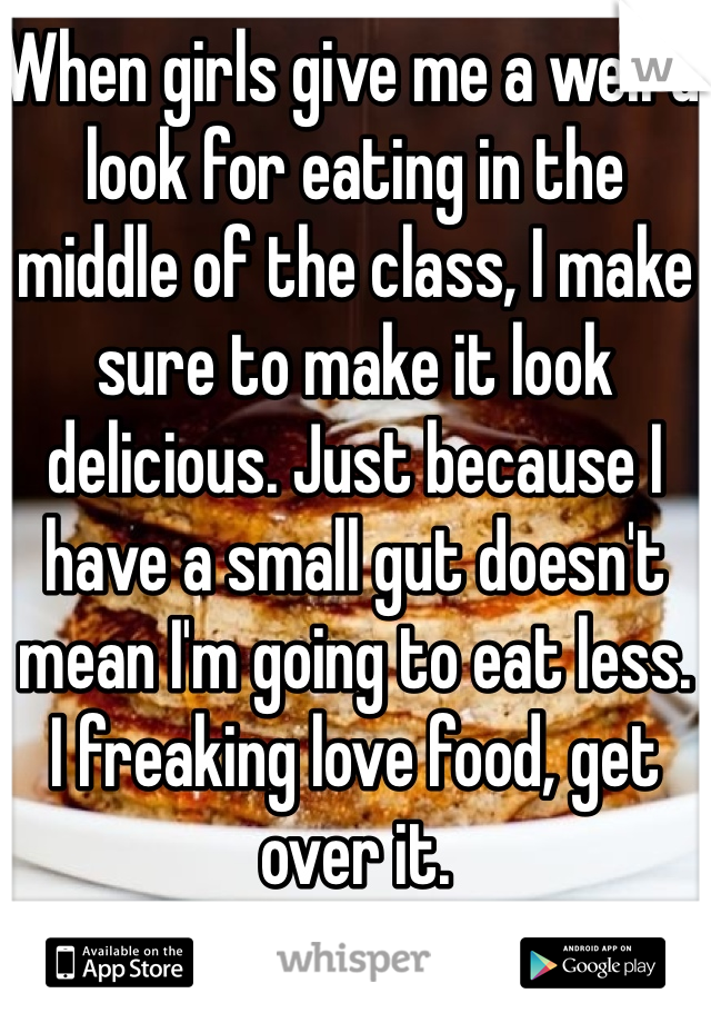 When girls give me a weird look for eating in the middle of the class, I make sure to make it look delicious. Just because I have a small gut doesn't mean I'm going to eat less. 
I freaking love food, get over it. 