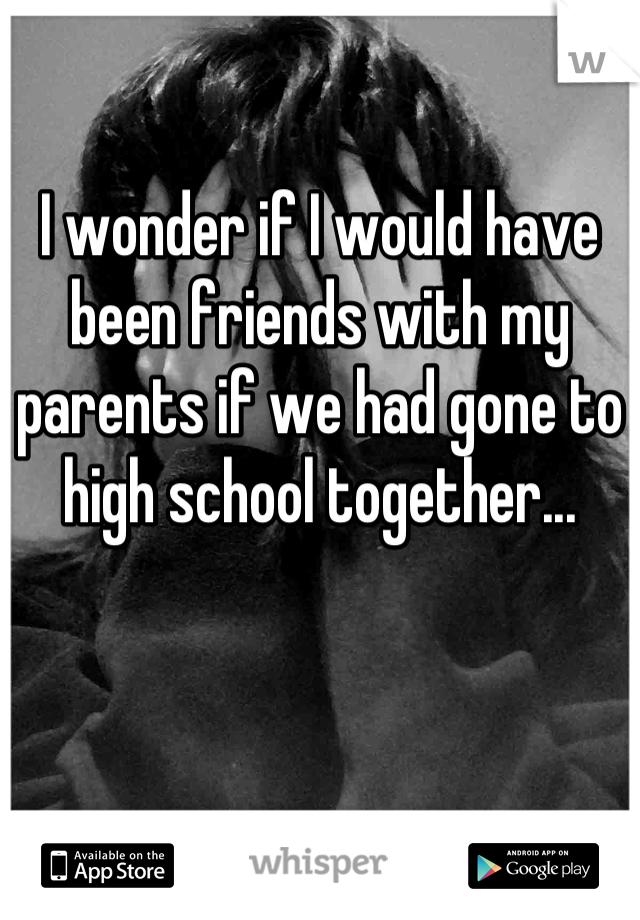 I wonder if I would have been friends with my parents if we had gone to high school together...
