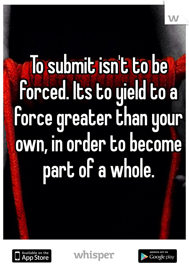 To submit isn't to be forced. Its to yield to a force greater than your own, in order to become part of a whole. 