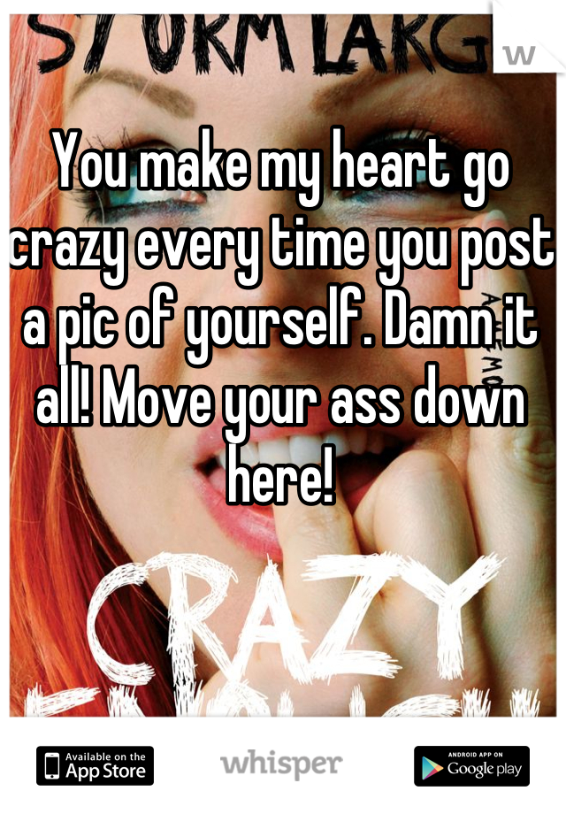 You make my heart go crazy every time you post a pic of yourself. Damn it all! Move your ass down here!