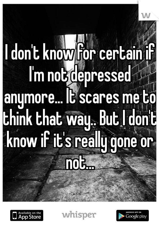 I don't know for certain if I'm not depressed anymore... It scares me to think that way.. But I don't know if it's really gone or not... 