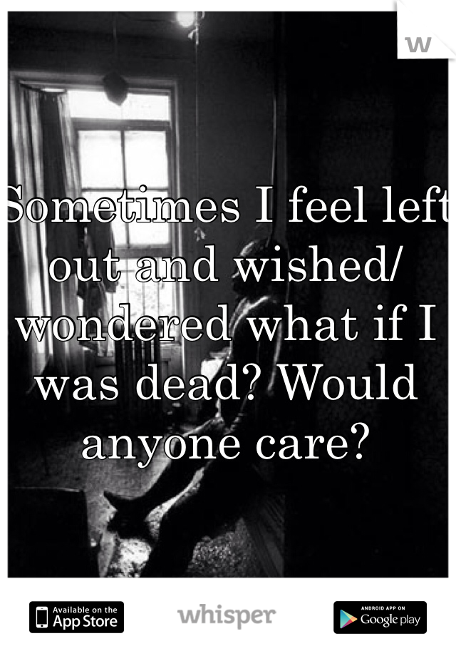 Sometimes I feel left out and wished/wondered what if I was dead? Would anyone care?