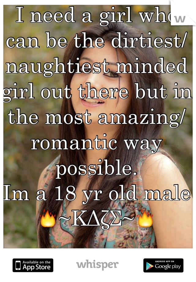 I need a girl who can be the dirtiest/ naughtiest minded girl out there but in the most amazing/ romantic way possible. 
Im a 18 yr old male 
🔥~ΚΔζΣ~🔥