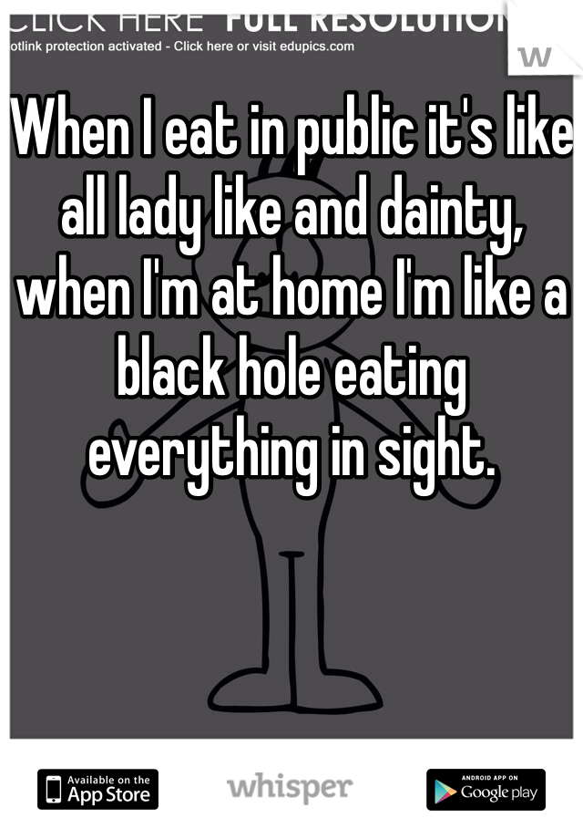 When I eat in public it's like all lady like and dainty, when I'm at home I'm like a black hole eating everything in sight. 