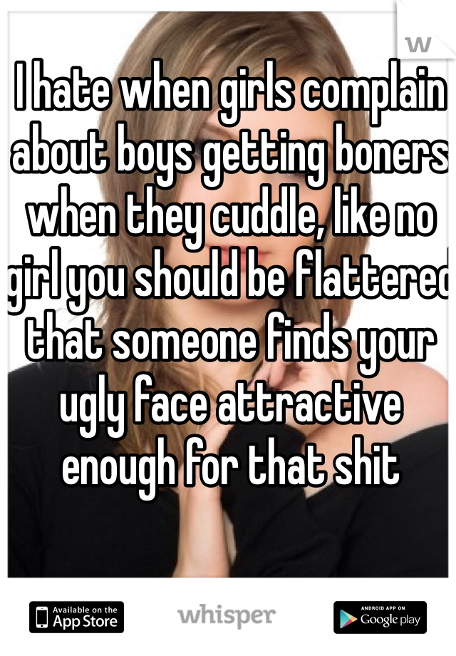 I hate when girls complain about boys getting boners when they cuddle, like no girl you should be flattered that someone finds your ugly face attractive enough for that shit