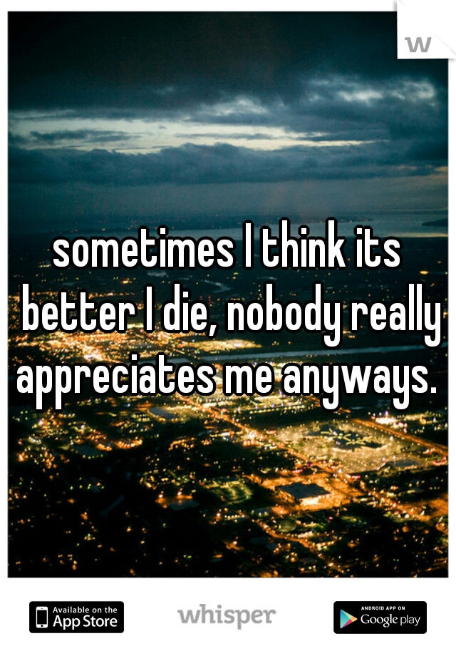 sometimes I think its better I die, nobody really appreciates me anyways. 