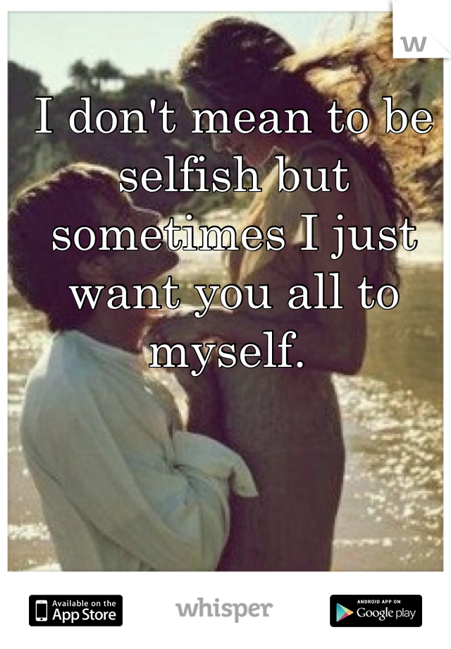 I don't mean to be selfish but sometimes I just want you all to myself. 