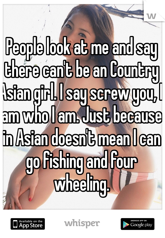 People look at me and say there can't be an Country Asian girl. I say screw you, I am who I am. Just because in Asian doesn't mean I can go fishing and four wheeling. 