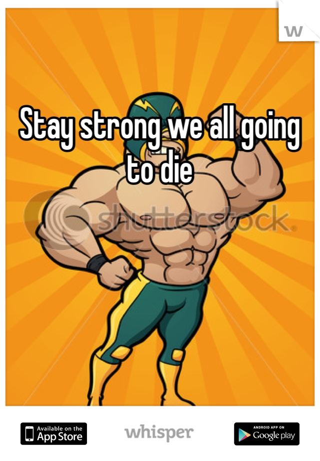Stay strong we all going to die 