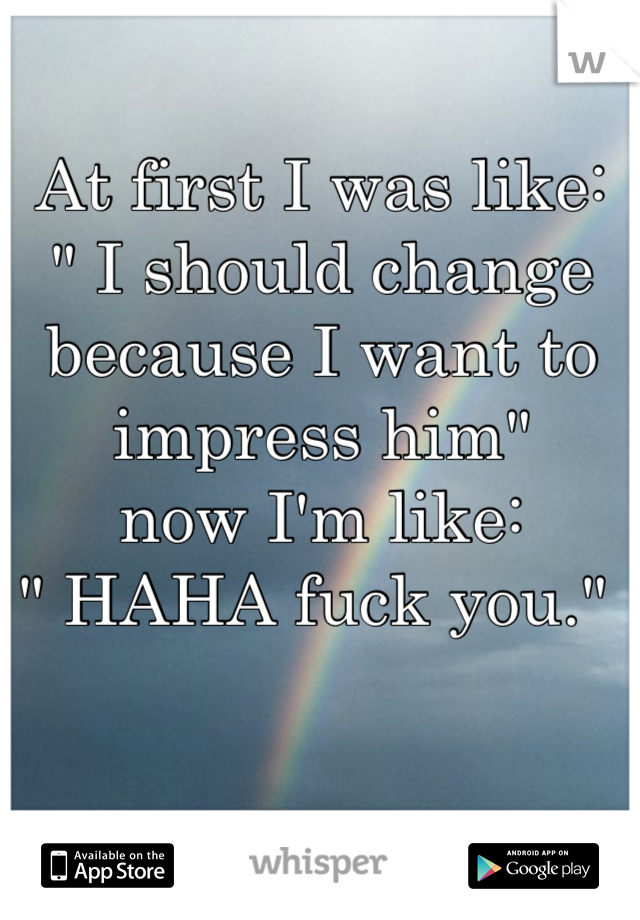 At first I was like: 
" I should change because I want to impress him" 
now I'm like:
" HAHA fuck you." 